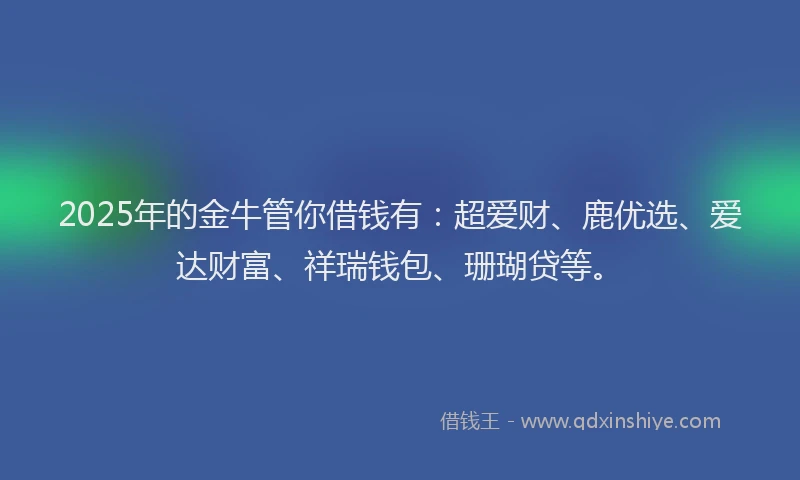 2025年的金牛管你借钱有：超爱财、鹿优选、爱达财富、祥瑞钱包、珊瑚贷等。