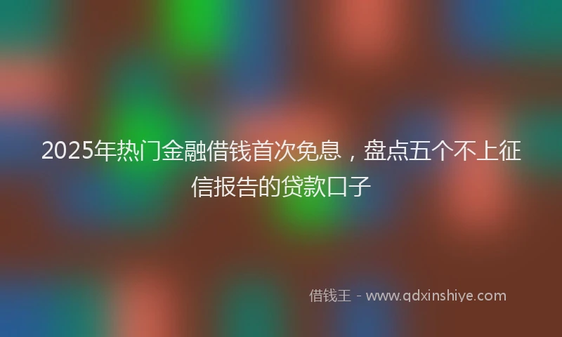 2025年热门金融借钱首次免息，盘点五个不上征信报告的贷款口子