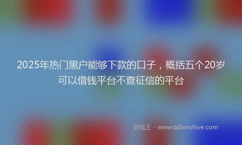 2025年热门黑户能够下款的口子,概括五个20岁可以借钱平台不查征信的平台