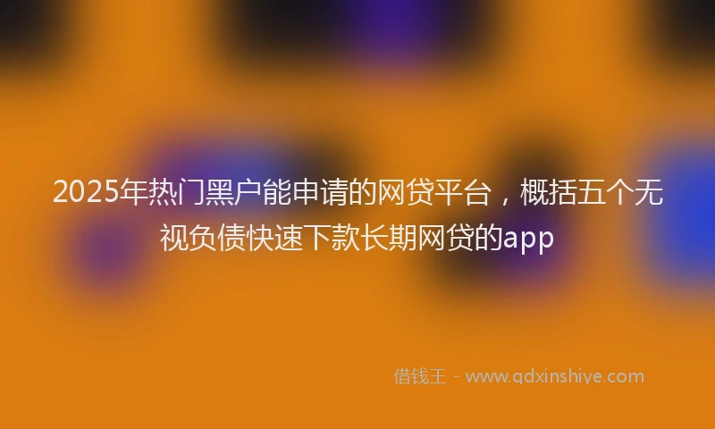 2025年热门黑户能申请的网贷平台，概括五个无视负债快速下款长期网贷的app