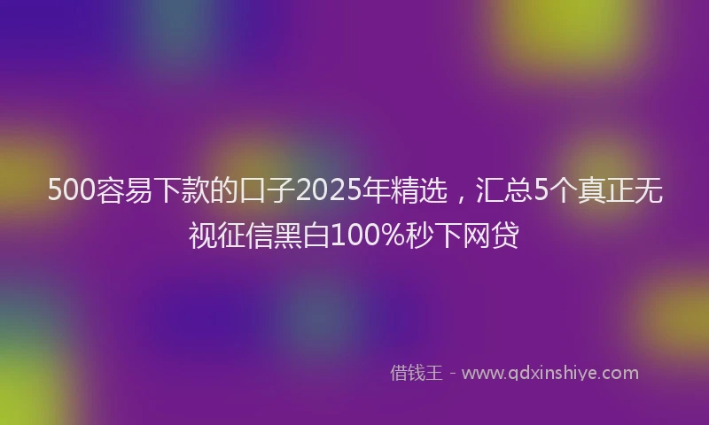 500容易下款的口子2025年精选，汇总5个真正无视征信黑白100%秒下网贷