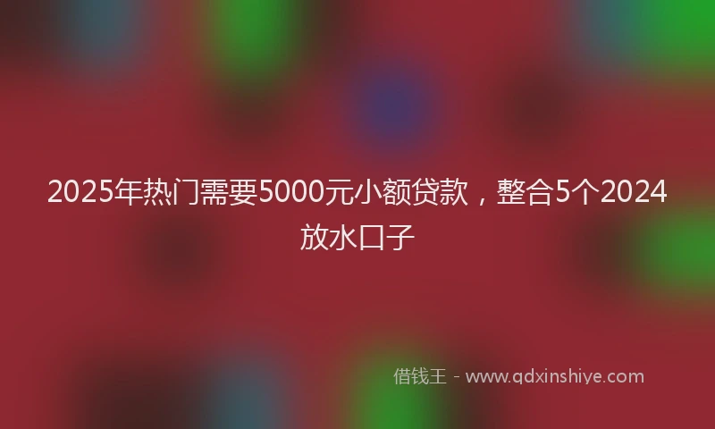 2025年热门需要5000元小额贷款，整合5个2024放水口子