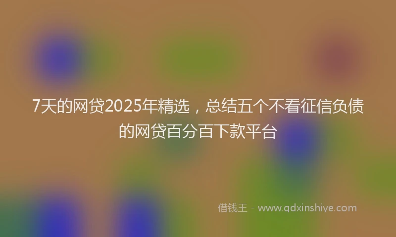 7天的网贷2025年精选，总结五个不看征信负债的网贷百分百下款平台