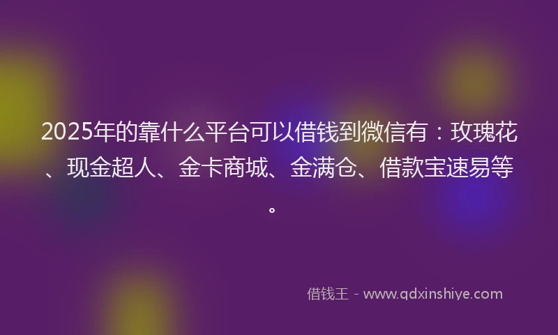 2025年的靠什么平台可以借钱到微信有：玫瑰花、现金超人、金卡商城、金满仓、借款宝速易等。