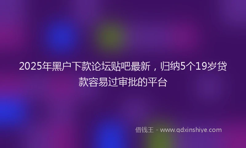 2025年黑户下款论坛贴吧最新,归纳5个19岁贷款容易过审批的平台