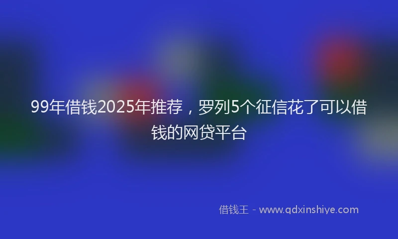 99年借钱2025年推荐，罗列5个征信花了可以借钱的网贷平台