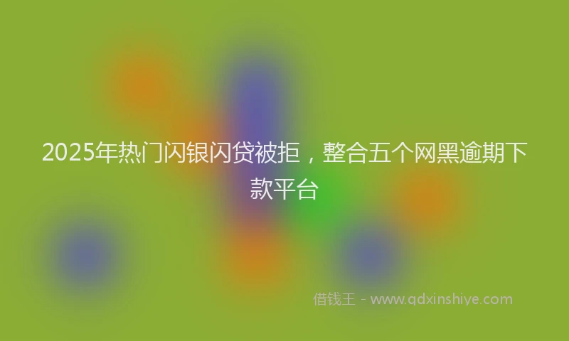 2025年热门闪银闪贷被拒，整合五个网黑逾期下款平台