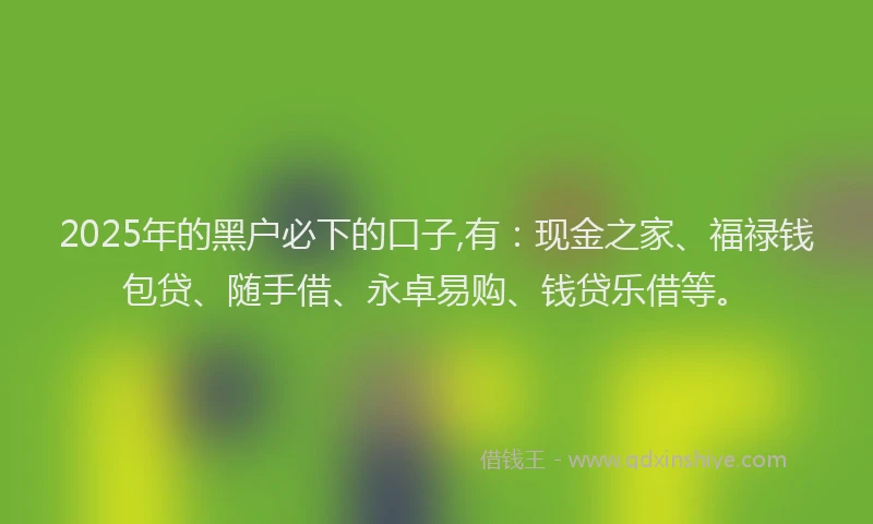 2025年的黑户必下的口子,有：现金之家、福禄钱包贷、随手借、永卓易购、钱贷乐借等。
