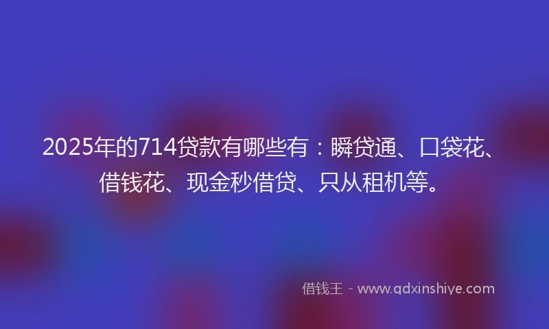 2025年的714贷款有哪些有：瞬贷通、口袋花、借钱花、现金秒借贷、只从租机等。