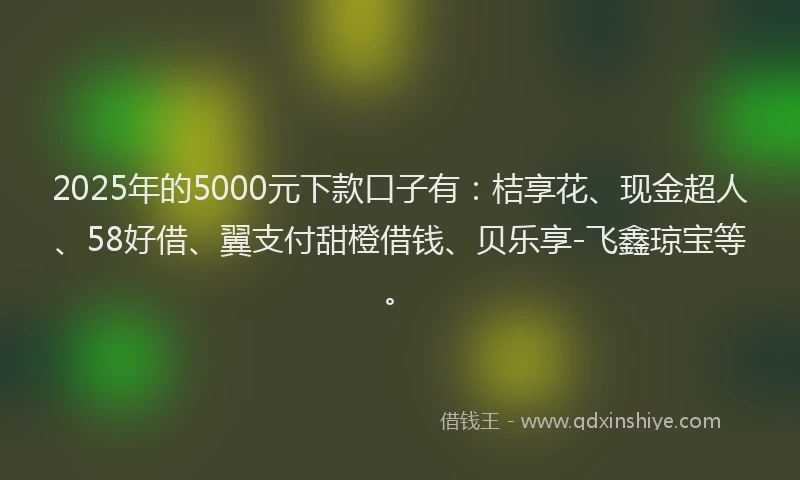 2025年的5000元下款口子有：桔享花、现金超人、58好借、翼支付甜橙借钱、贝乐享-飞鑫琼宝等。