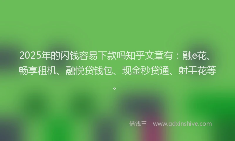 2025年的闪钱容易下款吗知乎文章有：融e花、畅享租机、融悦贷钱包、现金秒贷通、射手花等。