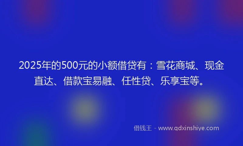 2025年的500元的小额借贷有：雪花商城、现金直达、借款宝易融、任性贷、乐享宝等。