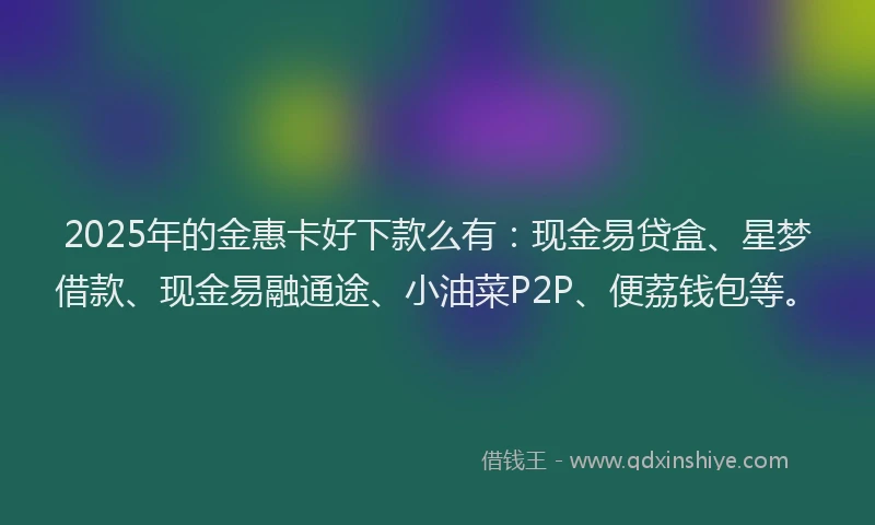 2025年的金惠卡好下款么有：现金易贷盒、星梦借款、现金易融通途、小油菜P2P、便荔钱包等。