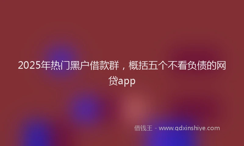 2025年热门黑户借款群，概括五个不看负债的网贷app