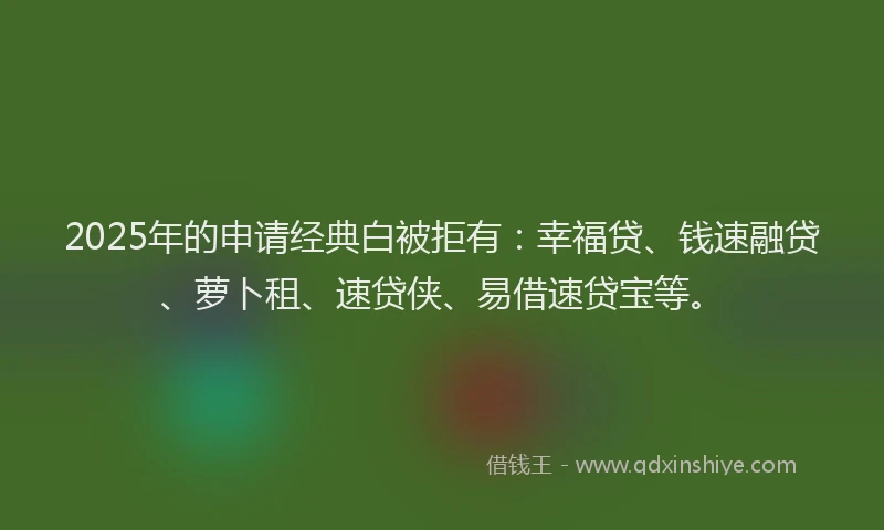 2025年的申请经典白被拒有：幸福贷、钱速融贷、萝卜租、速贷侠、易借速贷宝等。