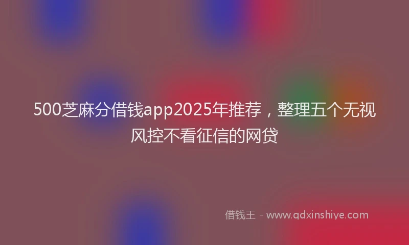 500芝麻分借钱app2025年推荐，整理五个无视风控不看征信的网贷