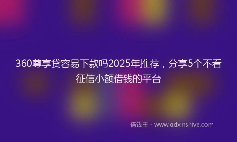 360尊享贷容易下款吗2025年推荐，分享5个不看征信小额借钱的平台