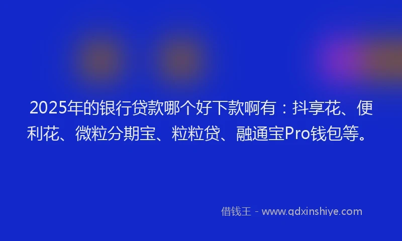 2025年的银行贷款哪个好下款啊有：抖享花、便利花、微粒分期宝、粒粒贷、融通宝Pro钱包等。