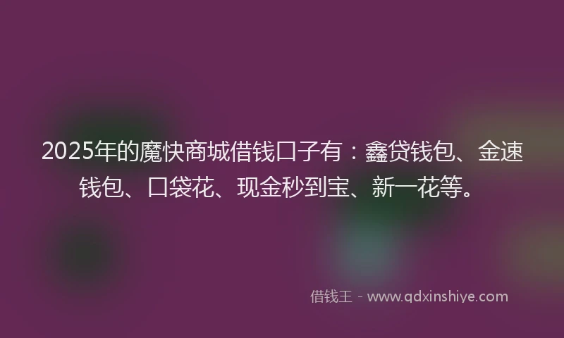 2025年的魔快商城借钱口子有：鑫贷钱包、金速钱包、口袋花、现金秒到宝、新一花等。