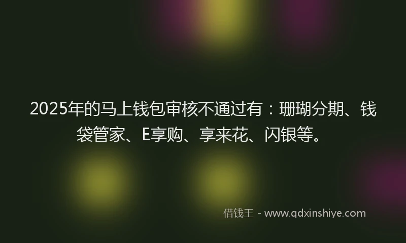 2025年的马上钱包审核不通过有：珊瑚分期、钱袋管家、E享购、享来花、闪银等。