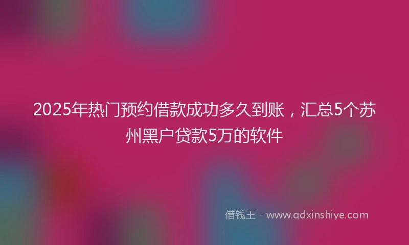 2025年热门预约借款成功多久到账，汇总5个苏州黑户贷款5万的软件
