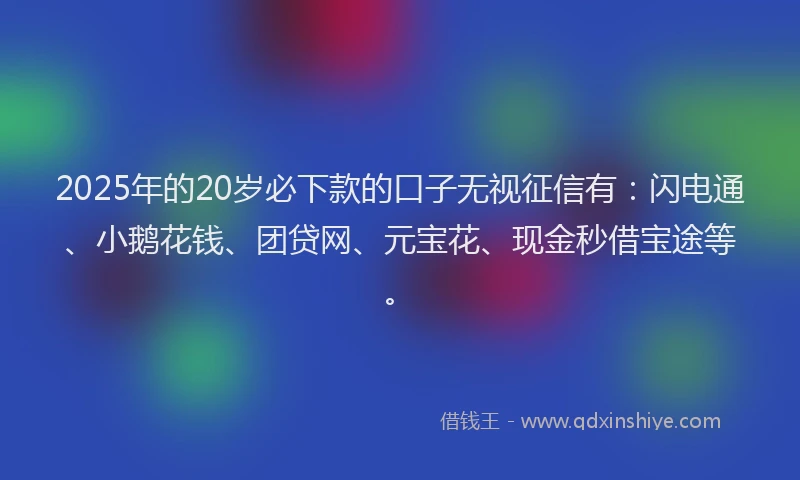 2025年的20岁必下款的口子无视征信有：闪电通、小鹅花钱、团贷网、元宝花、现金秒借宝途等。