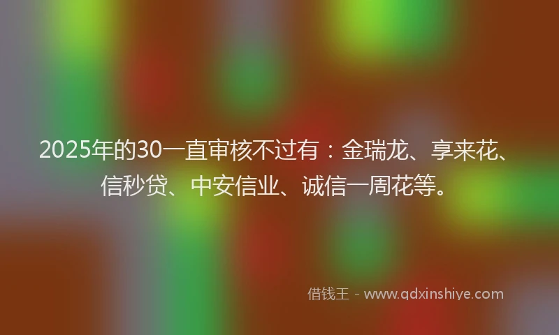 2025年的30一直审核不过有：金瑞龙、享来花、信秒贷、中安信业、诚信一周花等。