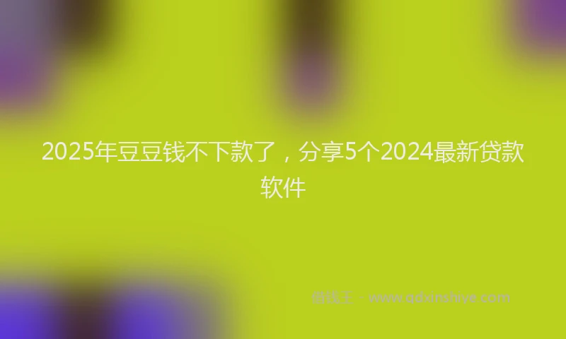 2025年豆豆钱不下款了，分享5个2024最新贷款软件