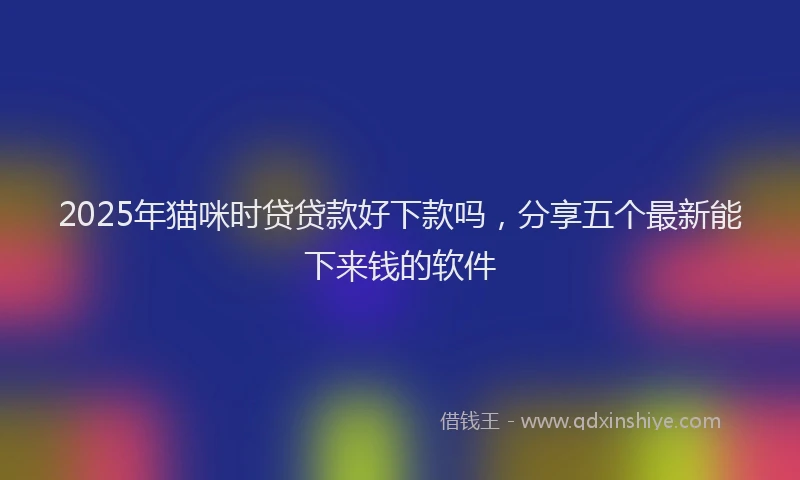 2025年猫咪时贷贷款好下款吗，分享五个最新能下来钱的软件