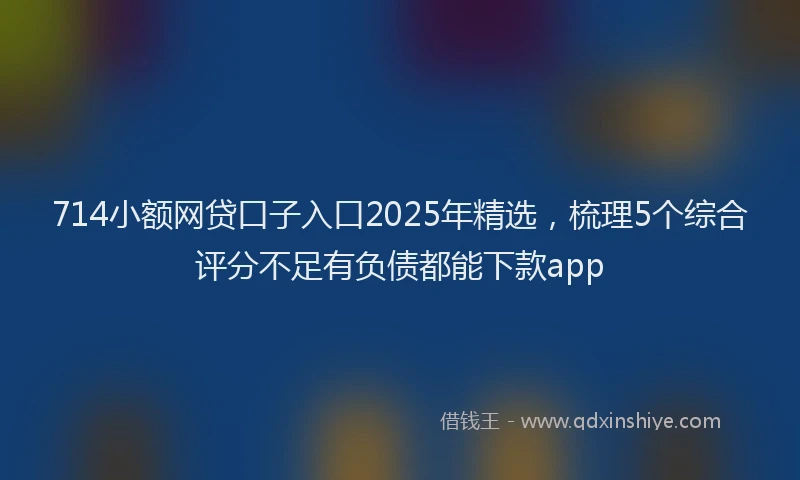714小额网贷口子入口2025年精选，梳理5个综合评分不足有负债都能下款app
