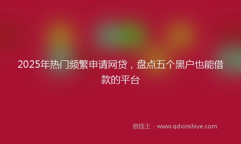 2025年热门频繁申请网贷,盘点五个黑户也能借款的平台