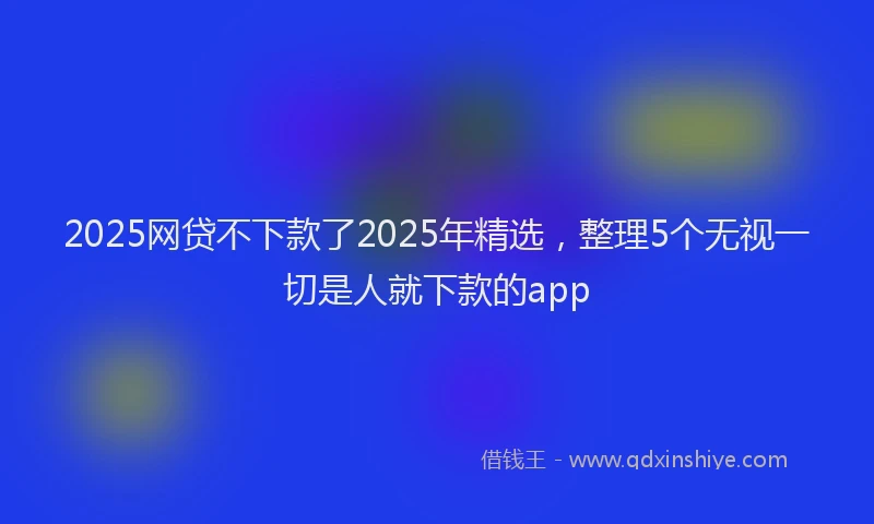 2025网贷不下款了2025年精选，整理5个无视一切是人就下款的app