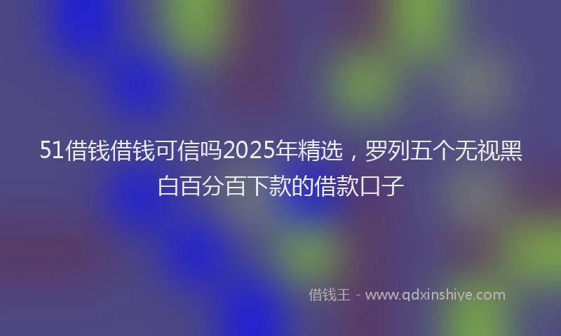 51借钱借钱可信吗2025年精选，罗列五个无视黑白百分百下款的借款口子