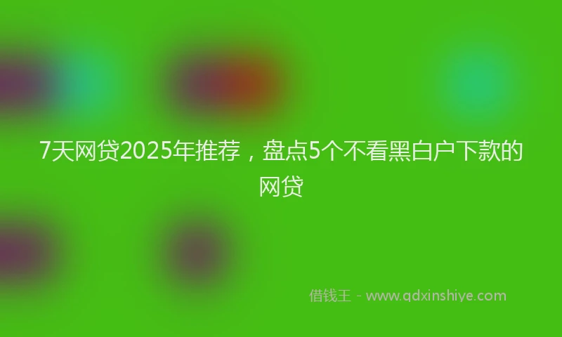 7天网贷2025年推荐，盘点5个不看黑白户下款的网贷