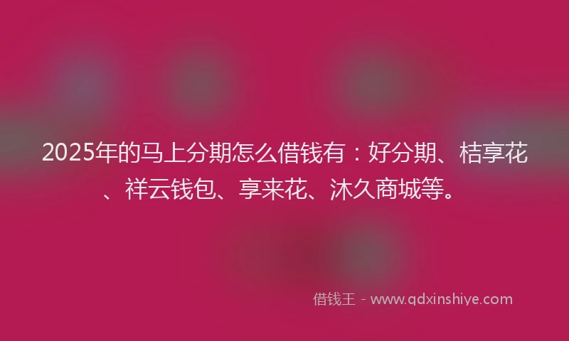 2025年的马上分期怎么借钱有：好分期、桔享花、祥云钱包、享来花、沐久商城等。