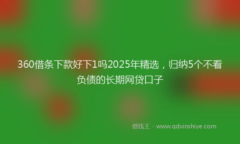 360借条下款好下1吗2025年精选，归纳5个不看负债的长期网贷口子