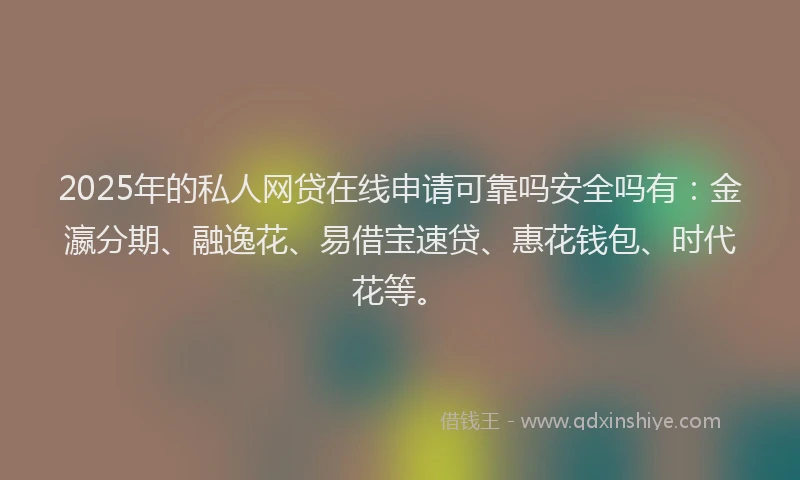 2025年的私人网贷在线申请可靠吗安全吗有：金瀛分期、融逸花、易借宝速贷、惠花钱包、时代花等。