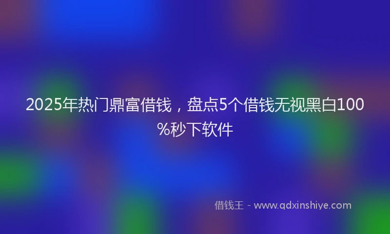 2025年热门鼎富借钱，盘点5个借钱无视黑白100%秒下软件
