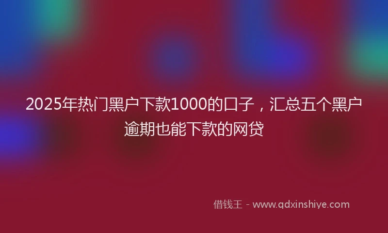2025年热门黑户下款1000的口子，汇总五个黑户逾期也能下款的网贷