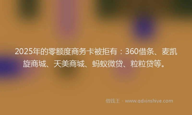2025年的零额度商务卡被拒有：360借条、麦凯旋商城、天美商城、蚂蚁微贷、粒粒贷等。