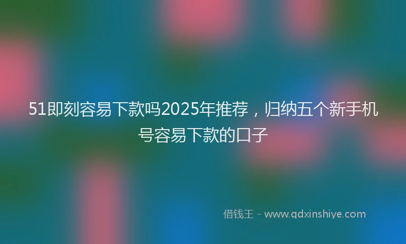 51即刻容易下款吗2025年推荐，归纳五个新手机号容易下款的口子