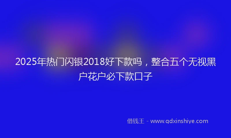 2025年热门闪银2018好下款吗，整合五个无视黑户花户必下款口子