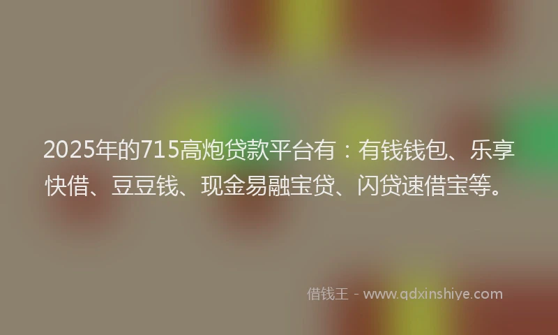 2025年的715高炮贷款平台有：有钱钱包、乐享快借、豆豆钱、现金易融宝贷、闪贷速借宝等。