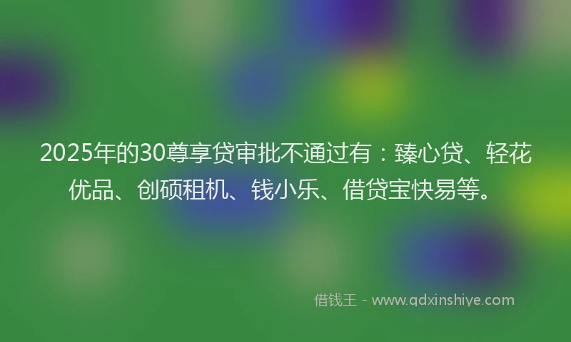 2025年的30尊享贷审批不通过有：臻心贷、轻花优品、创硕租机、钱小乐、借贷宝快易等。