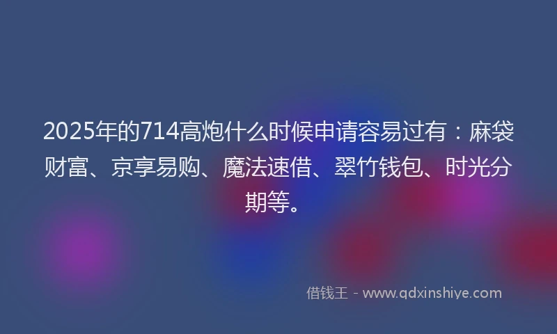 2025年的714高炮什么时候申请容易过有：麻袋财富、京享易购、魔法速借、翠竹钱包、时光分期等。