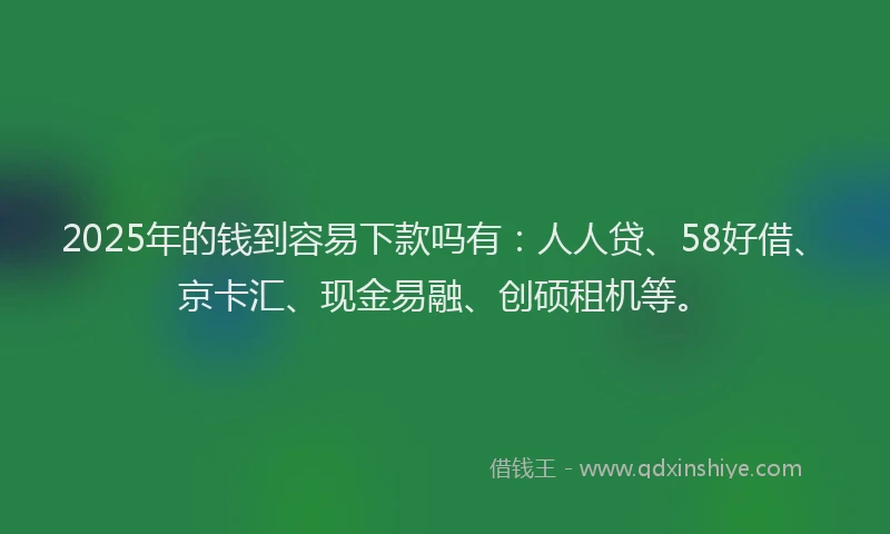 2025年的钱到容易下款吗有：人人贷、58好借、京卡汇、现金易融、创硕租机等。