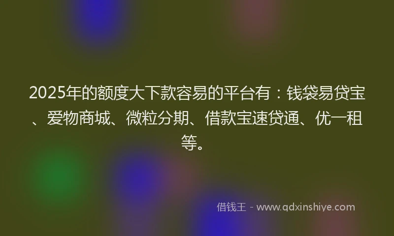 2025年的额度大下款容易的平台有:钱袋易贷宝、爱物商城、微粒分期、借款宝速贷通、优一租等。