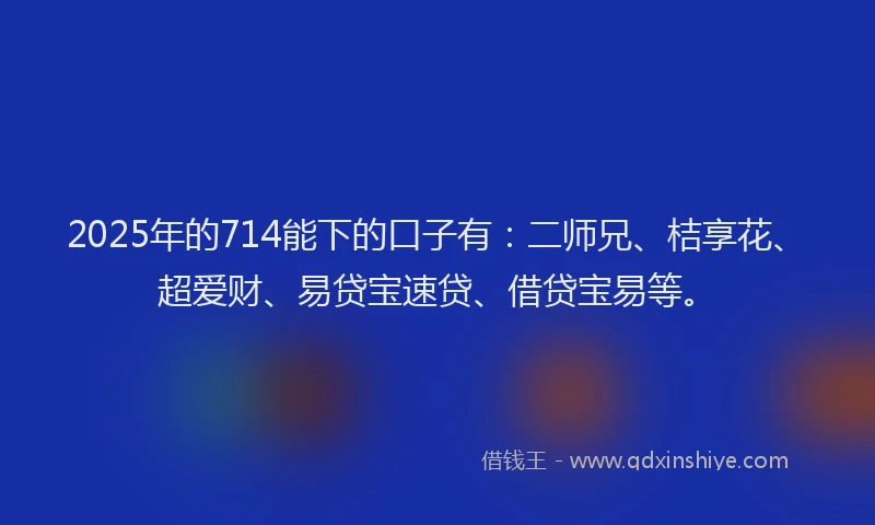 2025年的714能下的口子有：二师兄、桔享花、超爱财、易贷宝速贷、借贷宝易等。