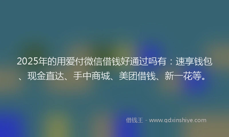2025年的用爱付微信借钱好通过吗有：速享钱包、现金直达、手中商城、美团借钱、新一花等。