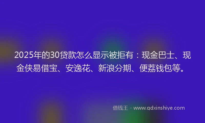 2025年的30贷款怎么显示被拒有：现金巴士、现金侠易借宝、安逸花、新浪分期、便荔钱包等。